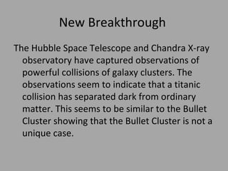 New Breakthrough  The Hubble Space Telescope and Chandra X-ray observatory have captured observations of powerful collisions of galaxy clusters. The observations seem to indicate that a titanic collision has separated dark from ordinary matter. This seems to be similar to the Bullet Cluster showing that the Bullet Cluster is not a unique case.  