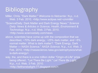 Bibliography Miller, Chris. "Dark Matter."  Welcome to Netcarrier . N.p., n.d. Web. 3 Feb. 2010. <http://www.eclipse.net/~cmmiller "ScienceDaily: Dark Matter and Dark Energy News."  Science Daily: News & Articles in Science, Health, Environment & Technology . N.p., n.d. Web. 3 Feb. 2010. <http://www.sciencedaily.com/news above, scientists have come up with the composition that we described, ~70% dark energy, ~25% dark matter, and ~5% normal matter. What is dark matter?. "Dark Energy, Dark Matter — NASA Science."  NASA Science . N.p., n.d. Web. 3 Feb. 2010. <http://nasascience.nasa.gov/astrophysics/what-is-dark-energy>.  way, the, and there is a one million dollar "Origin-of-Life" prize being offered:. "Let There Be Light."  Let There Be Light . N.p., n.d. Web. 3 Feb. 2010. <http://lettherebelight-77.blogspot.com/>.  