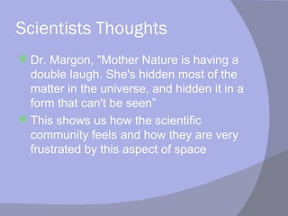 Scientists Thoughts Dr. Margon, "Mother Nature is having a double laugh. She's hidden most of the matter in the universe, and hidden it in a form that can't be seen” This shows us how the scientific community feels and how they are very frustrated by this aspect of space 