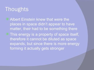 Thoughts Albert Einstein knew that were the places in space didn’t appear to have matter, their had to be something there This energy is a property of space itself, therefore it cannot be diluted as space expands, but since there is more energy forming it actually gets stronger 