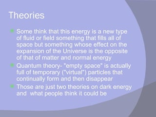 Theories Some think that this energy is a new type of fluid or field something that fills all of space but something whose effect on the expansion of the Universe is the opposite of that of matter and normal energy Quantum theory- "empty space" is actually full of temporary ("virtual") particles that continually form and then disappear Those are just two theories on dark energy and  what people think it could be 