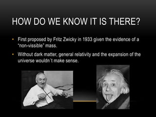 HOW DO WE KNOW IT IS THERE?
• First proposed by Fritz Zwicky in 1933 given the evidence of a
“non-vissible” mass.
• Without dark matter, general relativity and the expansion of the
universe wouldn´t make sense.
 
