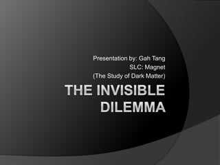 The Invisible Dilemma  Presentation by: Gah Tang SLC: Magnet (The Study of Dark Matter) 