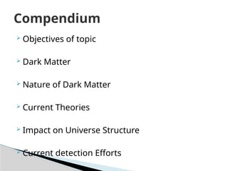  Objectives of topic
 Dark Matter
 Nature of Dark Matter
 Current Theories
 Impact on Universe Structure
 Current detection Efforts
Compendium
 