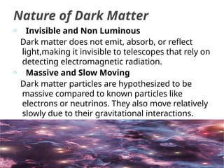 o Invisible and Non Luminous
Dark matter does not emit, absorb, or reflect
light,making it invisible to telescopes that rely on
detecting electromagnetic radiation.
o Massive and Slow Moving
Dark matter particles are hypothesized to be
massive compared to known particles like
electrons or neutrinos. They also move relatively
slowly due to their gravitational interactions.
Nature of Dark Matter
 