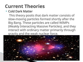  Cold Dark Matter
This theory posits that dark matter consists of
slow-moving particles formed shortly after the
Big Bang. These particles are called WIMPs
(Weakly Interacting Massive Particles), and they
interact with ordinary matter primarily through
gravity and the weak nuclear force.
Current Theories
 