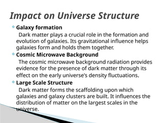  Galaxy formation
Dark matter plays a crucial role in the formation and
evolution of galaxies. Its gravitational influence helps
galaxies form and holds them together.
 Cosmic Microwave Background
The cosmic microwave background radiation provides
evidence for the presence of dark matter through its
effect on the early universe's density fluctuations.
 Large Scale Structure
Dark matter forms the scaffolding upon which
galaxies and galaxy clusters are built. It influences the
distribution of matter on the largest scales in the
universe.
Impact on Universe Structure
 