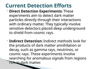  Direct Detection Experiments: These
experiments aim to detect dark matter
particles directly through their interactions
with ordinary matter. They typically involve
sensitive detectors placed deep underground
to shield from cosmic rays.
 Indirect Detection: Indirect methods look for
the products of dark matter annihilation or
decay, such as gamma rays, neutrinos, or
cosmic rays. These experiments involve
searching for anomalous signals from regions
rich in dark matter.
Current Detection Efforts
 
