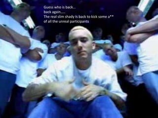Guess who is back…
back again…..
The real slim shady is back to kick some a**
of all the unreal participants
 