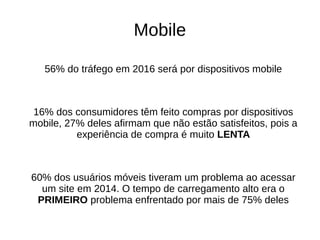 Mobile
56% do tráfego em 2016 será por dispositivos mobile
16% dos consumidores têm feito compras por dispositivos
mobile, 27% deles afirmam que não estão satisfeitos, pois a
experiência de compra é muito LENTA
60% dos usuários móveis tiveram um problema ao acessar
um site em 2014. O tempo de carregamento alto era o
PRIMEIRO problema enfrentado por mais de 75% deles
 