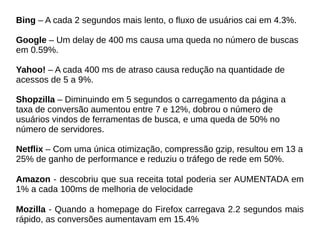 Bing – A cada 2 segundos mais lento, o fluxo de usuários cai em 4.3%.
Google – Um delay de 400 ms causa uma queda no número de buscas
em 0.59%.
Yahoo! – A cada 400 ms de atraso causa redução na quantidade de
acessos de 5 a 9%.
Shopzilla – Diminuindo em 5 segundos o carregamento da página a
taxa de conversão aumentou entre 7 e 12%, dobrou o número de
usuários vindos de ferramentas de busca, e uma queda de 50% no
número de servidores.
Netflix – Com uma única otimização, compressão gzip, resultou em 13 a
25% de ganho de performance e reduziu o tráfego de rede em 50%.
Amazon - descobriu que sua receita total poderia ser AUMENTADA em
1% a cada 100ms de melhoria de velocidade
Mozilla - Quando a homepage do Firefox carregava 2.2 segundos mais
rápido, as conversões aumentavam em 15.4%
 