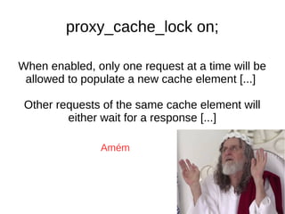When enabled, only one request at a time will be
allowed to populate a new cache element [...]
Other requests of the same cache element will
either wait for a response [...]
proxy_cache_lock on;
Amém
 
