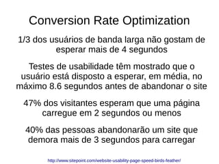 Conversion Rate Optimization
1/3 dos usuários de banda larga não gostam de
esperar mais de 4 segundos
Testes de usabilidade têm mostrado que o
usuário está disposto a esperar, em média, no
máximo 8.6 segundos antes de abandonar o site
47% dos visitantes esperam que uma página
carregue em 2 segundos ou menos
40% das pessoas abandonarão um site que
demora mais de 3 segundos para carregar
http://www.sitepoint.com/website-usability-page-speed-birds-feather/
 