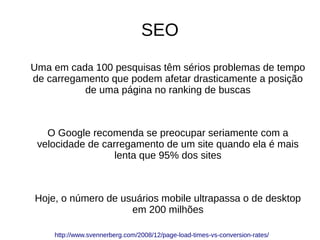SEO
Uma em cada 100 pesquisas têm sérios problemas de tempo
de carregamento que podem afetar drasticamente a posição
de uma página no ranking de buscas
O Google recomenda se preocupar seriamente com a
velocidade de carregamento de um site quando ela é mais
lenta que 95% dos sites
Hoje, o número de usuários mobile ultrapassa o de desktop
em 200 milhões
http://www.svennerberg.com/2008/12/page-load-times-vs-conversion-rates/
 