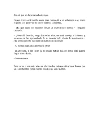 dos, sé que no durará mucho tiempo.
Quiero tener a mi familia cerca para cuando tú y yo volvamos a ser como
el perro y el gato y yo no tolere verte ni la sombra.
– ¿Es que acaso no podemos llevar un matrimonio normal? –Preguntó
cabreado.
– ¿Normal? Damián, tengo dieciocho años, me casé contigo a la fuerza y
sin amor, te has aprovechado de mí durante todo el año de matrimonio…
¿Tú crees que esto es o será un matrimonio normal?
–Al menos podríamos intentarlo ¿No?
–En absoluto. Y por favor, ya no quiero hablar más del tema, solo quiero
llegar bien a Italia.
–Como quieras.
Para variar el resto del viaje en el avión fue más que silencioso. Parece que
ya es costumbre callar cuando estamos de viaje juntos.
 