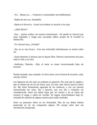 –Yo… Bueno yo… –Comencé a tartamudear inevitablemente.
–Habla de una vez, Annabelle.
–Quiero el divorcio. –Lancé sin titubear ni mirarlo a los ojos.
– ¿Qué dijiste?
–Eso… quiero acabar con nuestro matrimonio. –Se quedó en silencio por
unos segundos y luego una carcajada sádica propia de él invadió la
habitación.
–Te volviste loca, ¿Verdad?
–No, no es una locura. –Con una velocidad sobrehumana se montó sobre
mí.
–Estás demente si piensas que te dejaré libre. Nuestro matrimonio fue para
toda la vida y así será.
–Suéltame, Damián. –Dije al notar su mano incursionando bajo mi
brassier.
Estaba enojado, muy enojado. Lo hizo notar con su forma de tocarme, ruda,
salvaje, brutal.
Las lágrimas de mis ojos no tardaron en aparecer. Por más que le rogaba a
que se alejara de mí no me hacía caso. Es más, más fuerza ejercía contra
mí. Me tenía firmemente agarrada de las muñecas y con sus piernas
inmovilizaba las mías. Iba a hacerlo, una vez iba a violarme sin
consideración. Sentí sus dedos bajar por mi vientre y no sé cómo me
arrancó el tanga y subió mi vestido. Yo seguía retorciéndome bajo él,
tratando de zafarme de alguna manera pero nada resultaba.
Sentí un punzante dolor en mi feminidad. Dos de sus dedos habían
penetrado en mí sin compasión alguna. Mi cuerpo saltó ante tan
intromisión inesperada.
 