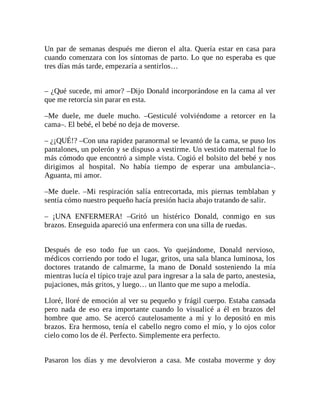 Un par de semanas después me dieron el alta. Quería estar en casa para
cuando comenzara con los síntomas de parto. Lo que no esperaba es que
tres días más tarde, empezaría a sentirlos…
– ¿Qué sucede, mi amor? –Dijo Donald incorporándose en la cama al ver
que me retorcía sin parar en esta.
–Me duele, me duele mucho. –Gesticulé volviéndome a retorcer en la
cama–. El bebé, el bebé no deja de moverse.
– ¿¡QUÉ!? –Con una rapidez paranormal se levantó de la cama, se puso los
pantalones, un polerón y se dispuso a vestirme. Un vestido maternal fue lo
más cómodo que encontró a simple vista. Cogió el bolsito del bebé y nos
dirigimos al hospital. No había tiempo de esperar una ambulancia–.
Aguanta, mi amor.
–Me duele. –Mi respiración salía entrecortada, mis piernas temblaban y
sentía cómo nuestro pequeño hacía presión hacia abajo tratando de salir.
– ¡UNA ENFERMERA! –Gritó un histérico Donald, conmigo en sus
brazos. Enseguida apareció una enfermera con una silla de ruedas.
Después de eso todo fue un caos. Yo quejándome, Donald nervioso,
médicos corriendo por todo el lugar, gritos, una sala blanca luminosa, los
doctores tratando de calmarme, la mano de Donald sosteniendo la mía
mientras lucía el típico traje azul para ingresar a la sala de parto, anestesia,
pujaciones, más gritos, y luego… un llanto que me supo a melodía.
Lloré, lloré de emoción al ver su pequeño y frágil cuerpo. Estaba cansada
pero nada de eso era importante cuando lo visualicé a él en brazos del
hombre que amo. Se acercó cautelosamente a mí y lo depositó en mis
brazos. Era hermoso, tenía el cabello negro como el mío, y lo ojos color
cielo como los de él. Perfecto. Simplemente era perfecto.
Pasaron los días y me devolvieron a casa. Me costaba moverme y doy
 