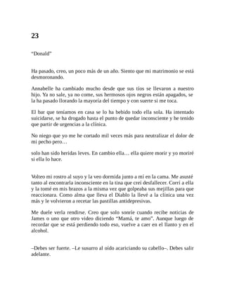 23
“Donald”
Ha pasado, creo, un poco más de un año. Siento que mi matrimonio se está
desmoronando.
Annabelle ha cambiado mucho desde que sus tíos se llevaron a nuestro
hijo. Ya no sale, ya no come, sus hermosos ojos negros están apagados, se
la ha pasado llorando la mayoría del tiempo y con suerte si me toca.
El bar que teníamos en casa se lo ha bebido todo ella sola. Ha intentado
suicidarse, se ha drogado hasta el punto de quedar inconsciente y he tenido
que partir de urgencias a la clínica.
No niego que yo me he cortado mil veces más para neutralizar el dolor de
mi pecho pero…
solo han sido heridas leves. En cambio ella… ella quiere morir y yo moriré
si ella lo hace.
Volteo mi rostro al suyo y la veo dormida junto a mí en la cama. Me asusté
tanto al encontrarla inconsciente en la tina que creí desfallecer. Corrí a ella
y la tomé en mis brazos a la misma vez que golpeaba sus mejillas para que
reaccionara. Como alma que lleva el Diablo la llevé a la clínica una vez
más y le volvieron a recetar las pastillas antidepresivas.
Me duele verla rendirse. Creo que solo sonríe cuando recibe noticias de
James o uno que otro video diciendo “Mamá, te amo”. Aunque luego de
recordar que se está perdiendo todo eso, vuelve a caer en el llanto y en el
alcohol.
–Debes ser fuerte. –Le susurro al oído acariciando su cabello–. Debes salir
adelante.
 