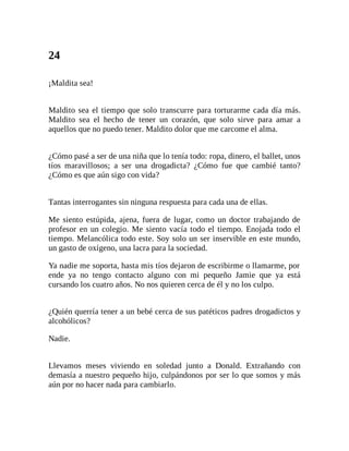 24
¡Maldita sea!
Maldito sea el tiempo que solo transcurre para torturarme cada día más.
Maldito sea el hecho de tener un corazón, que solo sirve para amar a
aquellos que no puedo tener. Maldito dolor que me carcome el alma.
¿Cómo pasé a ser de una niña que lo tenía todo: ropa, dinero, el ballet, unos
tíos maravillosos; a ser una drogadicta? ¿Cómo fue que cambié tanto?
¿Cómo es que aún sigo con vida?
Tantas interrogantes sin ninguna respuesta para cada una de ellas.
Me siento estúpida, ajena, fuera de lugar, como un doctor trabajando de
profesor en un colegio. Me siento vacía todo el tiempo. Enojada todo el
tiempo. Melancólica todo este. Soy solo un ser inservible en este mundo,
un gasto de oxígeno, una lacra para la sociedad.
Ya nadie me soporta, hasta mis tíos dejaron de escribirme o llamarme, por
ende ya no tengo contacto alguno con mi pequeño Jamie que ya está
cursando los cuatro años. No nos quieren cerca de él y no los culpo.
¿Quién querría tener a un bebé cerca de sus patéticos padres drogadictos y
alcohólicos?
Nadie.
Llevamos meses viviendo en soledad junto a Donald. Extrañando con
demasía a nuestro pequeño hijo, culpándonos por ser lo que somos y más
aún por no hacer nada para cambiarlo.
 