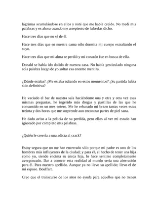 lágrimas acumulándose en ellos y noté que me había creído. No medí mis
palabras y es ahora cuando me arrepiento de haberlas dicho.
Hace tres días que no sé de él.
Hace tres días que en nuestra cama sólo dormita mi cuerpo extrañando el
suyo.
Hace tres días que mi alma se perdió y mi corazón fue en busca de ella.
Donald se había ido dolido de nuestra casa. No había gesticulado ninguna
sola palabra luego de yo soltar esa enorme mentira.
¿Dónde estaba? ¿Me estaba odiando en estos momentos? ¿Su partida había
sido definitiva?
He vaciado el bar de nuestra sala haciéndome una y otra y otra vez esas
mismas preguntas, he ingerido más drogas y pastillas de las que he
consumido en un mes entero. Me he rebanado mi brazo tantas veces estas
treinta y dos horas que me sorprende aun encontrar partes de piel sana.
He dado aviso a la policía de su perdida, pero ellos al ver mi estado han
ignorado por completo mis palabras.
¿Quién le creería a una adicta al crack?
Estoy segura que no me han encerrado sólo porque mi padre es uno de los
hombres más influyentes de la ciudad; y para él, el hecho de tener una hija
como yo, siendo encima su única hija, lo hace sentirse completamente
avergonzado. Dar a conocer esta realidad al mundo sería una aberración
para él. Para nuestro apellido. Aunque ya no llevo su apellido; llevo el de
mi esposo. Bouffart.
Creo que el transcurso de los años no ayuda para aquellos que no tienen
 