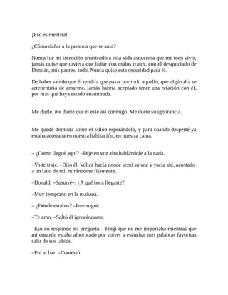 ¡Eso es mentira!
¿Cómo dañar a la persona que se ama?
Nunca fue mi intención arrastrarlo a esta vida asquerosa que me tocó vivir,
jamás quise que tuviera que lidiar con malos tratos, con el desquiciado de
Damián, mis padres, todo. Nunca quise esta oscuridad para él.
De haber sabido que él tendría que pasar por todo aquello, que algún día se
arrepentiría de amarme, jamás habría aceptado tener una relación con él,
por más que haya estado enamorada.
Me duele, me duele que él esté así conmigo. Me duele su ignorancia.
Me quedé dormida sobre el sillón esperándolo, y para cuando desperté ya
estaba acostaba en nuestra habitación, en nuestra cama.
– ¿Cómo llegué aquí? –Dije en voz alta hablándole a la nada.
–Yo te traje. –Dijo él. Volteé hacía donde sentí su voz y yacía ahí, acostado
a un lado de mí, mirándome fijamente.
–Donald. –Susurré–. ¿A qué hora llegaste?
–Muy temprano en la mañana.
– ¿Dónde estabas? –Interrogué.
–Te amo. –Soltó él ignorándome.
–Eso no responde mi pregunta. –Fingí que no me importaba mientras que
mi corazón estaba alborotado por volver a escuchar mis palabras favoritas
salir de sus labios.
–Fui al bar. –Contestó.
 