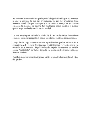 No recuerdo el momento en que la policía llegó hasta el lugar, no recuerdo
lo que le dijeron, lo que me preguntaron, lo que me inyectaron. Sólo
recuerdo aquel día que tuve que ir a reclamar el cuerpo de mi amado
esposo a la morgue. La muerte fue catalogada como suicidio y, aunque
quería negar ese hecho sabía que era verdad.
Un mes entero pasé velando la tumba de él. No ha dejado de llorar desde
entonces y aun me pregunto de dónde saco tantas lágrimas para derramar.
Luego de tan larga conversación con aquel hombre que me encontré en el
cementerio y del regreso de mi pasado relatándoselo a él, volví a sentir esa
opresión en el corazón. Seguía amándolo, seguía doliéndome su partida,
seguía “odiándolo” por haber tomado esa decisión de dejarme sola, por
haberse rendido.
Decidida a que mi corazón dejara de sufrir, acomodé el arma sobre él y jalé
del gatillo.
 