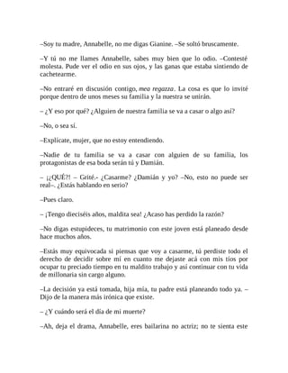–Soy tu madre, Annabelle, no me digas Gianine. –Se soltó bruscamente.
–Y tú no me llames Annabelle, sabes muy bien que lo odio. –Contesté
molesta. Pude ver el odio en sus ojos, y las ganas que estaba sintiendo de
cachetearme.
–No entraré en discusión contigo, mea regazza. La cosa es que lo invité
porque dentro de unos meses su familia y la nuestra se unirán.
– ¿Y eso por qué? ¿Alguien de nuestra familia se va a casar o algo así?
–No, o sea sí.
–Explícate, mujer, que no estoy entendiendo.
–Nadie de tu familia se va a casar con alguien de su familia, los
protagonistas de esa boda serán tú y Damián.
– ¡¿QUÉ?! – Grité.- ¿Casarme? ¿Damián y yo? –No, esto no puede ser
real–. ¿Estás hablando en serio?
–Pues claro.
– ¡Tengo dieciséis años, maldita sea! ¿Acaso has perdido la razón?
–No digas estupideces, tu matrimonio con este joven está planeado desde
hace muchos años.
–Estás muy equivocada si piensas que voy a casarme, tú perdiste todo el
derecho de decidir sobre mí en cuanto me dejaste acá con mis tíos por
ocupar tu preciado tiempo en tu maldito trabajo y así continuar con tu vida
de millonaria sin cargo alguno.
–La decisión ya está tomada, hija mía, tu padre está planeando todo ya. –
Dijo de la manera más irónica que existe.
– ¿Y cuándo será el día de mi muerte?
–Ah, deja el drama, Annabelle, eres bailarina no actriz; no te sienta este
 