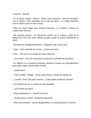 –Gracias. –Susurré.
–Es un placer ayudar. –Sonrió–. Ahora con su permiso. –Me hizo un gesto
con la cabeza e hizo abandono de la sala de espera–. La señora Bouffart
está en observación en este minuto.
–Dijo en cuanto llegó unos minutos después–. La vendrán a buscar en
cuanto haya noticias.
–De acuerdo, gracias. –La enfermera asintió con la cabeza y salió de la
habitación. Una, dos horas habían pasado cuando la puerta finalmente se
abrió.
–Parientes de Annabelle Bouffart. –Preguntó el de la bata azul.
–Aquí. –Grité saltando de la silla–. ¿Cómo está ella?
–Ella… ella está en un estado de coma inducido.
– ¿Co-coma? –Casi me derrumbo al suelo por la pérdida de equilibrio.
–Sí. Debido a su avanzado embarazo, debimos realizar ese procedimiento
para poder seguir alimentando al bebé.
– ¿Embarazo?
– ¿No lo sabía? –Negué–. Tiene cuatro meses y medio de embarazo.
– ¿Tanto? –Grité. No podía creerlo–. ¿Cómo pude no haberlo notado?
–La verdad no lo sé, su vientre ya está abultado.
– ¿El-el bebé está bien?
–Afortunadamente sí. –Suspiré de alivio.
– ¿Puedo pasar a verla? –Pregunté impaciente.
–Sólo unos minutos. –Asentí dirigiéndome a la sala guiada por el doctor.
 