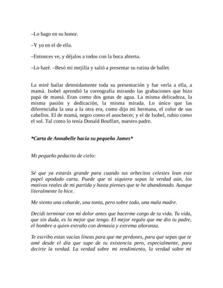 –Lo hago en su honor.
–Y yo en el de ella.
–Entonces ve, y déjalos a todos con la boca abierta.
–Lo haré. –Besó mi mejilla y salió a presentar su rutina de ballet.
La miré bailar detenidamente toda su presentación y fue verla a ella, a
mamá. Isobel aprendió la coreografía mirando las grabaciones que hizo
papá de mamá. Eran como dos gotas de agua. La misma delicadeza, la
misma pasión y dedicación, la misma mirada. Lo único que las
diferenciaba la una a la otra era, como dijo mi hermana, el color de sus
cabellos. El de mamá, negro como el anochecer, y el de Isobel, rubio como
el sol. Tal como lo tenía Donald Bouffart, nuestro padre.
*Carta de Annabelle hacia su pequeño James*
Mi pequeño pedacito de cielo:
Sé que ya estarás grande para cuando tus orbecitos celestes lean este
papel apodado carta. Puede que ni siquiera sepas la verdad aún, los
motivos reales de mi partida y hasta pienses que te he abandonado. Aunque
literalmente lo hice.
Me siento una cobarde, una tonta, pero sobre todo, una mala madre.
Decidí terminar con mi dolor antes que hacerme cargo de tu vida. Tu vida,
que sin duda, es lo mejor que tengo. El mejor regalo que me dio tu padre,
el hombre a quien extraño con demasía y extrema añoranza.
Te escribo estas vacías líneas para que me perdones, para que sepas que te
amé desde el día que supe de tu existencia pero, especialmente, para
decirte la verdad. La verdad sobre mi rendimiento, la verdad sobre mi
 