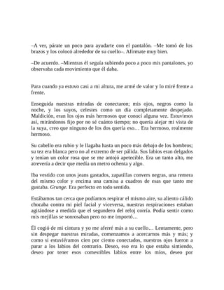 –A ver, párate un poco para ayudarte con el pantalón. –Me tomó de los
brazos y los colocó alrededor de su cuello–. Afírmate muy bien.
–De acuerdo. –Mientras él seguía subiendo poco a poco mis pantalones, yo
observaba cada movimiento que él daba.
Para cuando ya estuvo casi a mi altura, me armé de valor y lo miré frente a
frente.
Enseguida nuestras miradas de conectaron; mis ojos, negros como la
noche, y los suyos, celestes como un día completamente despejado.
Maldición, eran los ojos más hermosos que conocí alguna vez. Estuvimos
así, mirándonos fijo por no sé cuánto tiempo; no quería alejar mi vista de
la suya, creo que ninguno de los dos quería eso… Era hermoso, realmente
hermoso.
Su cabello era rubio y le llagaba hasta un poco más debajo de los hombros;
su tez era blanca pero no al extremo de ser pálida. Sus labios eran delgados
y tenían un color rosa que se me antojó apetecible. Era un tanto alto, me
atrevería a decir que medía un metro ochenta y algo.
Iba vestido con unos jeans gastados, zapatillas convers negras, una remera
del mismo color y encima una camisa a cuadros de esas que tanto me
gustaba. Grunge. Era perfecto en todo sentido.
Estábamos tan cerca que podíamos respirar el mismo aire, su aliento cálido
chocaba contra mi piel facial y viceversa, nuestras respiraciones estaban
agitándose a medida que el segundero del reloj corría. Podía sentir como
mis mejillas se sonrosaban pero no me importó…
Él cogió de mi cintura y yo me aferré más a su cuello… Lentamente, pero
sin despegar nuestras miradas, comenzamos a acercarnos más y más; y
como si estuviéramos cien por ciento conectados, nuestros ojos fueron a
parar a los labios del contrario. Deseo, eso era lo que estaba sintiendo,
deseo por tener esos comestibles labios entre los míos, deseo por
 