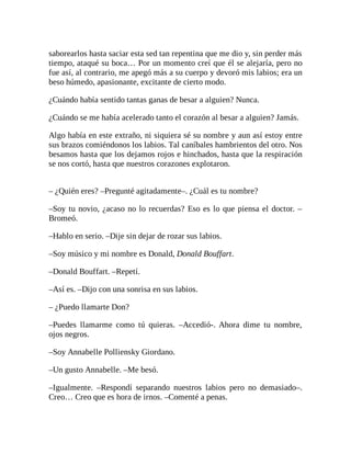 saborearlos hasta saciar esta sed tan repentina que me dio y, sin perder más
tiempo, ataqué su boca… Por un momento creí que él se alejaría, pero no
fue así, al contrario, me apegó más a su cuerpo y devoró mis labios; era un
beso húmedo, apasionante, excitante de cierto modo.
¿Cuándo había sentido tantas ganas de besar a alguien? Nunca.
¿Cuándo se me había acelerado tanto el corazón al besar a alguien? Jamás.
Algo había en este extraño, ni siquiera sé su nombre y aun así estoy entre
sus brazos comiéndonos los labios. Tal caníbales hambrientos del otro. Nos
besamos hasta que los dejamos rojos e hinchados, hasta que la respiración
se nos cortó, hasta que nuestros corazones explotaron.
– ¿Quién eres? –Pregunté agitadamente–. ¿Cuál es tu nombre?
–Soy tu novio, ¿acaso no lo recuerdas? Eso es lo que piensa el doctor. –
Bromeó.
–Hablo en serio. –Dije sin dejar de rozar sus labios.
–Soy músico y mi nombre es Donald, Donald Bouffart.
–Donald Bouffart. –Repetí.
–Así es. –Dijo con una sonrisa en sus labios.
– ¿Puedo llamarte Don?
–Puedes llamarme como tú quieras. –Accedió-. Ahora dime tu nombre,
ojos negros.
–Soy Annabelle Polliensky Giordano.
–Un gusto Annabelle. –Me besó.
–Igualmente. –Respondí separando nuestros labios pero no demasiado–.
Creo… Creo que es hora de irnos. –Comenté a penas.
 