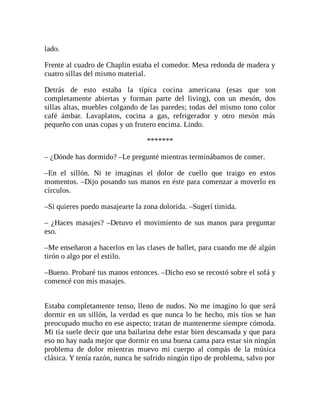 lado.
Frente al cuadro de Chaplin estaba el comedor. Mesa redonda de madera y
cuatro sillas del mismo material.
Detrás de esto estaba la típica cocina americana (esas que son
completamente abiertas y forman parte del living), con un mesón, dos
sillas altas, muebles colgando de las paredes; todas del mismo tono color
café ámbar. Lavaplatos, cocina a gas, refrigerador y otro mesón más
pequeño con unas copas y un frutero encima. Lindo.
*******
– ¿Dónde has dormido? –Le pregunté mientras terminábamos de comer.
–En el sillón. Ni te imaginas el dolor de cuello que traigo en estos
momentos. –Dijo posando sus manos en éste para comenzar a moverlo en
círculos.
–Si quieres puedo masajearte la zona dolorida. –Sugerí tímida.
– ¿Haces masajes? –Detuvo el movimiento de sus manos para preguntar
eso.
–Me enseñaron a hacerlos en las clases de ballet, para cuando me dé algún
tirón o algo por el estilo.
–Bueno. Probaré tus manos entonces. –Dicho eso se recostó sobre el sofá y
comencé con mis masajes.
Estaba completamente tenso, lleno de nudos. No me imagino lo que será
dormir en un sillón, la verdad es que nunca lo he hecho, mis tíos se han
preocupado mucho en ese aspecto; tratan de mantenerme siempre cómoda.
Mi tía suele decir que una bailarina debe estar bien descansada y que para
eso no hay nada mejor que dormir en una buena cama para estar sin ningún
problema de dolor mientras muevo mi cuerpo al compás de la música
clásica. Y tenía razón, nunca he sufrido ningún tipo de problema, salvo por
 