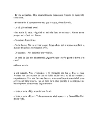 –Te voy a extrañar. –Dije acurrucándome más contra él como no queriendo
separarme.
–Yo también. Y aunque no quiero que te vayas, debes hacerlo.
–Lo sé. ¿Te volveré a ver?
–Eso nadie lo sabe. –Agaché mi mirada llena de tristeza–. Vamos no te
pongas así. –Besó mis labios.
–No quiero despedirme.
–No lo hagas. No es necesario que digas adiós, así al menos quedará la
ilusión de que nos volveremos a ver.
–De acuerdo. –Nos besamos una vez más.
–Es hora de que nos levantemos. ¿Quieres que sea yo quien te lleve a tu
casa?
–Me encantaría.
Y así sucedió. Nos levantamos y él enseguida me fue a dejar a casa.
Primero nos cercioramos de que no había nadie cerca, así él no se metería
en problemas. Una vez fuera de la casa, nos escondimos tras un árbol y me
acercó a él para besarlo. Fue un beso raro, muy distinto a los millones de
besos que nos dimos en su departamento.
–Hasta pronto. –Dijo separándose de mí.
–Hasta pronto. –Repetí. Y dolorosamente vi desaparecer a Donald Bouffart
de mi vista.
 
