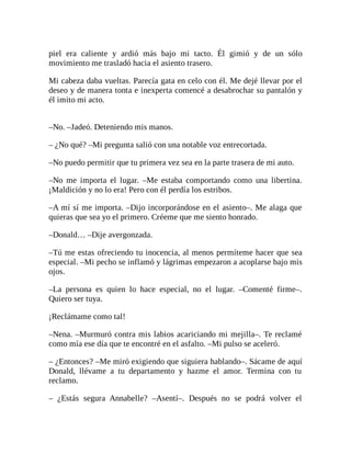 piel era caliente y ardió más bajo mi tacto. Él gimió y de un sólo
movimiento me trasladó hacia el asiento trasero.
Mi cabeza daba vueltas. Parecía gata en celo con él. Me dejé llevar por el
deseo y de manera tonta e inexperta comencé a desabrochar su pantalón y
él imito mi acto.
–No. –Jadeó. Deteniendo mis manos.
– ¿No qué? –Mi pregunta salió con una notable voz entrecortada.
–No puedo permitir que tu primera vez sea en la parte trasera de mi auto.
–No me importa el lugar. –Me estaba comportando como una libertina.
¡Maldición y no lo era! Pero con él perdía los estribos.
–A mí sí me importa. –Dijo incorporándose en el asiento–. Me alaga que
quieras que sea yo el primero. Créeme que me siento honrado.
–Donald… –Dije avergonzada.
–Tú me estas ofreciendo tu inocencia, al menos permíteme hacer que sea
especial. –Mi pecho se inflamó y lágrimas empezaron a acoplarse bajo mis
ojos.
–La persona es quien lo hace especial, no el lugar. –Comenté firme–.
Quiero ser tuya.
¡Reclámame como tal!
–Nena. –Murmuró contra mis labios acariciando mi mejilla–. Te reclamé
como mía ese día que te encontré en el asfalto. –Mi pulso se aceleró.
– ¿Entonces? –Me miró exigiendo que siguiera hablando–. Sácame de aquí
Donald, llévame a tu departamento y hazme el amor. Termina con tu
reclamo.
– ¿Estás segura Annabelle? –Asentí–. Después no se podrá volver el
 