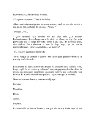 lo pronunciara, eliminó todo ese odio.
–Yo quiero hacer esto. Ya te lo he dicho.
–Has convivido conmigo tan solo una semana, pasó un mes sin vernos y
aun así no has cambiado de opinión. ¿Por qué?
–Porque… yo…
– ¿Me quieres? -¿Lo quería? No. Era algo más. ¿Lo amaba?
Profundamente. Sin embargo no se lo diría, no ahora, no hoy. Eso solo
provocaría que él salga huyendo. Tener a una niña de dieciséis años,
ofreciéndose descaradamente a que la haga suya, ya es mucha
responsabilidad–. Dímelo Annabelle, ¿Me quieres?
–Sí. –Susurré agachando la mirada.
–Bien. Porque yo también te quiero. –Me volteó para quedar de frente a su
rostro y besó mi cuello.
Lentamente iba deslizando de mis brazos mi chaqueta hasta lanzarla lejos,
luego cogió de mi remera y la levantó hasta despojarme de ella e hizo lo
mismo con mis jeans dejándome solamente cubierta por la aburrida ropa
interior. Él hizo lo mismo hasta quedar a la par conmigo. Y me besó.
Nos tumbamos en la cama y comenzó el juego.
Caricias.
Mordidas.
Besos.
Jadeos.
Suspiros.
La habitación estaba en llamas y eso que aún no me hacía suya ni nos
 