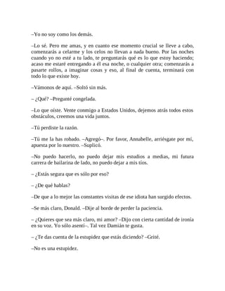 –Yo no soy como los demás.
–Lo sé. Pero me amas, y en cuanto ese momento crucial se lleve a cabo,
comenzarás a celarme y los celos no llevan a nada bueno. Por las noches
cuando yo no esté a tu lado, te preguntarás qué es lo que estoy haciendo;
acaso me estaré entregando a él esa noche, o cualquier otra; comenzarás a
pasarte rollos, a imaginar cosas y eso, al final de cuenta, terminará con
todo lo que existe hoy.
–Vámonos de aquí. –Soltó sin más.
– ¿Qué? –Pregunté congelada.
–Lo que oíste. Vente conmigo a Estados Unidos, dejemos atrás todos estos
obstáculos, creemos una vida juntos.
–Tú perdiste la razón.
–Tú me la has robado. –Agregó–. Por favor, Annabelle, arriésgate por mí,
apuesta por lo nuestro. –Suplicó.
–No puedo hacerlo, no puedo dejar mis estudios a medias, mi futura
carrera de bailarina de lado, no puedo dejar a mis tíos.
– ¿Estás segura que es sólo por eso?
– ¿De qué hablas?
–De que a lo mejor las constantes visitas de ese idiota han surgido efectos.
–Se más claro, Donald. –Dije al borde de perder la paciencia.
– ¿Quieres que sea más claro, mi amor? –Dijo con cierta cantidad de ironía
en su voz. Yo sólo asentí–. Tal vez Damián te gusta.
– ¿Te das cuenta de la estupidez que estás diciendo? –Grité.
–No es una estupidez.
 