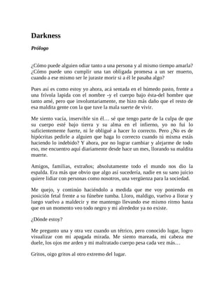 Darkness
Prólogo
¿Cómo puede alguien odiar tanto a una persona y al mismo tiempo amarla?
¿Cómo puede uno cumplir una tan obligada promesa a un ser muerto,
cuando a ese mismo ser le juraste morir si a él le pasaba algo?
Pues así es como estoy yo ahora, acá sentada en el húmedo pasto, frente a
una frívola lapida con el nombre -y el cuerpo bajo ésta-del hombre que
tanto amé, pero que involuntariamente, me hizo más daño que el resto de
esa maldita gente con la que tuve la mala suerte de vivir.
Me siento vacía, inservible sin él… sé que tengo parte de la culpa de que
su cuerpo esté bajo tierra y su alma en el infierno, yo no fui lo
suficientemente fuerte, ni le obligué a hacer lo correcto. Pero ¿No es de
hipócritas pedirle a alguien que haga lo correcto cuando tú misma estás
haciendo lo indebido? Y ahora, por no lograr cambiar y alejarme de todo
eso, me encuentro aquí diariamente desde hace un mes, llorando su maldita
muerte.
Amigos, familias, extraños; absolutamente todo el mundo nos dio la
espalda. Era más que obvio que algo así sucedería, nadie en su sano juicio
quiere lidiar con personas como nosotros, una vergüenza para la sociedad.
Me quejo, y continúo haciéndolo a medida que me voy poniendo en
posición fetal frente a su fúnebre tumba. Lloro, maldigo, vuelvo a llorar y
luego vuelvo a maldecir y me mantengo llevando ese mismo ritmo hasta
que en un momento veo todo negro y mi alrededor ya no existe.
¿Dónde estoy?
Me pregunto una y otra vez cuando un tétrico, pero conocido lugar, logro
visualizar con mi apagada mirada. Me siento mareada, mi cabeza me
duele, los ojos me arden y mi maltratado cuerpo pesa cada vez más…
Gritos, oigo gritos al otro extremo del lugar.
 