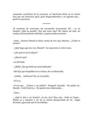constantes escalofríos de lo recorrían, un fuertísimo dolor en el vientre
hizo que me retorciera, grité, grité desgarradamente y no aguanté más…
perdí la conciencia.
*******
Al momento de reaccionar me encontraba nuevamente allí… en un
hospital. ¿Qué ha pasado? ¿Por qué estoy aquí? Mi cabeza me arde, mi
cuerpo está brutalmente dolorido, y apenas puedo moverme.
–Anna. –Susurró Donald al darse cuenta de mis ojos abiertos–. ¿Cómo te
sientes?
– ¿Qué hago aquí otra vez, Donald? –Su expresión se volvió seria.
– ¿Por qué no me lo dijiste?
– ¿Decirte qué?
–Lo del bebé.
– ¿Bebé? ¿De qué bebé me estás hablando?
–Del hijo que hospedaba en tu vientre, de tu embarazado.
– ¿Emba… embarazo? No, no es posible.
–Sí lo es.
–O sea que… ¿Vamos a ser padres? –Pregunté asustada–. No puede ser,
Donald. –Grité histérica–. No puedo estar embarazada…
–Anna…
– ¿Qué le diré a mi familia? ¿A mis tíos? Dios mío. –Solté en llanto–.
Mamá va a matarme y mi tía se sentirá decepcionada de mí. –Seguí
diciendo, ignorando que él me hablaba.
 