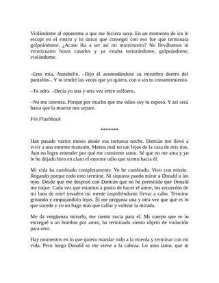 Violándome al oponerme a que me hiciera suya. En un momento de ira le
escupí en el rostro y lo único que conseguí con eso fue que terminara
golpeándome. ¿Acaso iba a ser así mi matrimonio? No llevábamos ni
veinticuatro horas casados y ya estaba torturándome, golpeándome,
violándome.
–Eres mía, Annabelle. –Dijo él acomodándose su miembro dentro del
pantalón–. Y te tendré las veces que yo quiera, con o sin tu consentimiento.
–Te odio. –Decía yo una y otra vez entre sollozos.
–No me interesa. Porque por mucho que me odies soy tu esposo. Y así será
hasta que la muerte nos separe.
Fin Flashback
*******
Han pasado varios meses desde esa tortuosa noche. Damián me llevó a
vivir a una enorme mansión. Menos mal no tan lejos de la casa de mis tíos.
Aun no logro entender por qué me consiente tanto. Sé que no me ama y yo
le he dejado bien en claro el enorme odio que siento hacia él.
Mi vida ha cambiado completamente. Yo he cambiado. Vivo con miedo.
Rogando porque todo esto termine. Ni siquiera puedo mirar a Donald a los
ojos. Desde que me desposé con Damián que no he permitido que Donald
me toque. Cada vez que estamos a punto de hacer el amor, los recuerdos de
mi luna de miel invaden mi mente impidiéndome llevar a cabo. Termino
gritando y empujándolo lejos. Él me pregunta una y otra vez que qué es lo
que sucede y yo no hago más que callar y voltear la mirada.
Me da vergüenza mirarlo, me siento sucia para él. Mi cuerpo que se lo
entregué a un hombre por amor, ha terminado siento objeto de violación
para otro.
Hay momentos en lo que quiero mandar todo a la mierda y terminar con mi
vida. Pero luego Donald se me viene a la cabeza. Lo amo tanto, que ni
 