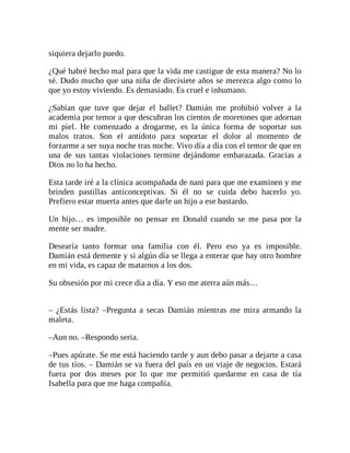 siquiera dejarlo puedo.
¿Qué habré hecho mal para que la vida me castigue de esta manera? No lo
sé. Dudo mucho que una niña de diecisiete años se merezca algo como lo
que yo estoy viviendo. Es demasiado. Es cruel e inhumano.
¿Sabían que tuve que dejar el ballet? Damián me prohibió volver a la
academia por temor a que descubran los cientos de moretones que adornan
mi piel. He comenzado a drogarme, es la única forma de soportar sus
malos tratos. Son el antídoto para soportar el dolor al momento de
forzarme a ser suya noche tras noche. Vivo día a día con el temor de que en
una de sus tantas violaciones termine dejándome embarazada. Gracias a
Dios no lo ha hecho.
Esta tarde iré a la clínica acompañada de nani para que me examinen y me
brinden pastillas anticonceptivas. Si él no se cuida debo hacerlo yo.
Prefiero estar muerta antes que darle un hijo a ese bastardo.
Un hijo… es imposible no pensar en Donald cuando se me pasa por la
mente ser madre.
Desearía tanto formar una familia con él. Pero eso ya es imposible.
Damián está demente y si algún día se llega a enterar que hay otro hombre
en mi vida, es capaz de matarnos a los dos.
Su obsesión por mi crece día a día. Y eso me aterra aún más…
– ¿Estás lista? –Pregunta a secas Damián mientras me mira armando la
maleta.
–Aun no. –Respondo seria.
–Pues apúrate. Se me está haciendo tarde y aun debo pasar a dejarte a casa
de tus tíos. – Damián se va fuera del país en un viaje de negocios. Estará
fuera por dos meses por lo que me permitió quedarme en casa de tía
Isabella para que me haga compañía.
 
