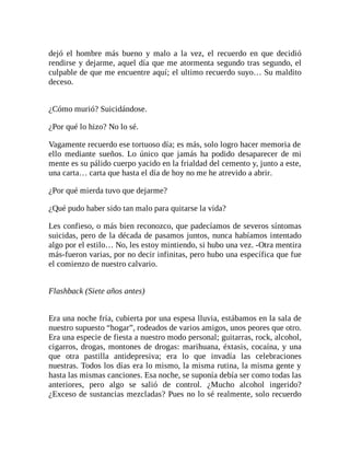 dejó el hombre más bueno y malo a la vez, el recuerdo en que decidió
rendirse y dejarme, aquel día que me atormenta segundo tras segundo, el
culpable de que me encuentre aquí; el ultimo recuerdo suyo… Su maldito
deceso.
¿Cómo murió? Suicidándose.
¿Por qué lo hizo? No lo sé.
Vagamente recuerdo ese tortuoso día; es más, solo logro hacer memoria de
ello mediante sueños. Lo único que jamás ha podido desaparecer de mi
mente es su pálido cuerpo yacido en la frialdad del cemento y, junto a este,
una carta… carta que hasta el día de hoy no me he atrevido a abrir.
¿Por qué mierda tuvo que dejarme?
¿Qué pudo haber sido tan malo para quitarse la vida?
Les confieso, o más bien reconozco, que padecíamos de severos síntomas
suicidas, pero de la década de pasamos juntos, nunca habíamos intentado
algo por el estilo… No, les estoy mintiendo, si hubo una vez. -Otra mentira
más-fueron varias, por no decir infinitas, pero hubo una específica que fue
el comienzo de nuestro calvario.
Flashback (Siete años antes)
Era una noche fría, cubierta por una espesa lluvia, estábamos en la sala de
nuestro supuesto “hogar”, rodeados de varios amigos, unos peores que otro.
Era una especie de fiesta a nuestro modo personal; guitarras, rock, alcohol,
cigarros, drogas, montones de drogas: marihuana, éxtasis, cocaína, y una
que otra pastilla antidepresiva; era lo que invadía las celebraciones
nuestras. Todos los días era lo mismo, la misma rutina, la misma gente y
hasta las mismas canciones. Esa noche, se suponía debía ser como todas las
anteriores, pero algo se salió de control. ¿Mucho alcohol ingerido?
¿Exceso de sustancias mezcladas? Pues no lo sé realmente, solo recuerdo
 