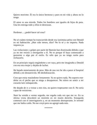 Quiero morirme. Él era lo único hermoso y puro en mi vida y ahora no lo
tengo.
El amor es una mierda. Todos los hombres son iguales de hijos de puta.
Una les entrega todo y ellos te destrozan.
Perdonar… ¿podré hacer tal cosa?
No sé cuánto tiempo ha transcurrido desde esa lastimosa pelea con Donald
en mi habitación. ¿Han sido meses, días? No lo sé y no importa. Nada
importa ya.
Las violaciones y golpes por parte de Damián han disminuido debido a que
ya no me resisto a entregarme a él. No es porque él haya comenzado a
gustarme o algo por el estilo. Es sólo que ya no tengo razón para
rechazarlo.
En un principio seguía negándome a ser suya, pero me imaginaba a Donald
con esa otra mujer y dejaba de luchar.
He bajado notoriamente de peso. Más de una vez he ido a parar al hospital
debido a mi desnutrición. Mi deshidratación.
Creo que estoy matándome lentamente. Ya no quiero nada. No soporto este
dolor en el pecho que se niega a desaparecer. No tolero no sentir a mi
corazón latir enloquecido.
He dejado de ir a visitar a mis tíos, no quiero tropezarme con él. No sería
capaz de resistirme.
Nani ha venido a verme seguido, me regaña cada vez que me ve. En su
última visita descubrió un moretón en mi muslo derecho. Enseguida
comenzó con el interrogatorio y, en un momento desesperante, le inventé
que me había caído. No me creyó pero no agregó nada más.
*******
 