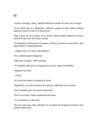 11
–Vuelve conmigo, Anna. –Repitió Donald millones de veces en ese lugar.
–Te he dicho que no. –Respondí-. Además aunque no haya vuelto contigo
seguimos juntos ¿Cuál es la diferencia?
–Que a pesar de estar juntos, no es oficial. Quiero poder llamarte mi novia
a pesar de que seas una mujer casada.
–Ya dejemos el tema por un momento, Donald. Estamos en una fiesta, sólo
quiero beber y emborracharme.
– ¿Segura que es lo único que quieres?
–No, también quiero drogarme.
–Odio que lo hagas. –Bufó molesto.
–Yo también odio que tú lo hagas pero aun así sigues haciéndolo.
–Hagamos un trato.
– ¿Cuál?
–Si yo no me drogo, tú tampoco lo harás.
–Imposible, es la única manera de soportar a Damián en las noches.
–No lo nombres que aun quiero asesinarlo.
–Pero no lo harás. Ahora cambiemos de tema.
–Ya, volvamos a lo del trato.
–No hay trato que valga, Donald. Yo no dejaré de drogarme mientras esté
casada. Punto final.
 