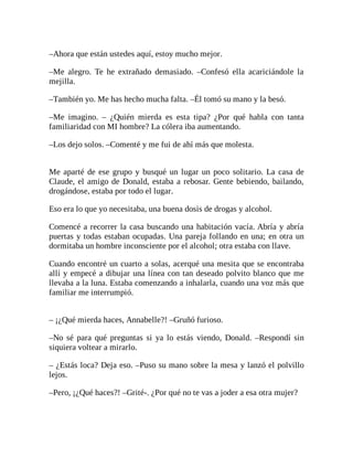 –Ahora que están ustedes aquí, estoy mucho mejor.
–Me alegro. Te he extrañado demasiado. –Confesó ella acariciándole la
mejilla.
–También yo. Me has hecho mucha falta. –Él tomó su mano y la besó.
–Me imagino. – ¿Quién mierda es esta tipa? ¿Por qué habla con tanta
familiaridad con MI hombre? La cólera iba aumentando.
–Los dejo solos. –Comenté y me fui de ahí más que molesta.
Me aparté de ese grupo y busqué un lugar un poco solitario. La casa de
Claude, el amigo de Donald, estaba a rebosar. Gente bebiendo, bailando,
drogándose, estaba por todo el lugar.
Eso era lo que yo necesitaba, una buena dosis de drogas y alcohol.
Comencé a recorrer la casa buscando una habitación vacía. Abría y abría
puertas y todas estaban ocupadas. Una pareja follando en una; en otra un
dormitaba un hombre inconsciente por el alcohol; otra estaba con llave.
Cuando encontré un cuarto a solas, acerqué una mesita que se encontraba
allí y empecé a dibujar una línea con tan deseado polvito blanco que me
llevaba a la luna. Estaba comenzando a inhalarla, cuando una voz más que
familiar me interrumpió.
– ¡¿Qué mierda haces, Annabelle?! –Gruñó furioso.
–No sé para qué preguntas si ya lo estás viendo, Donald. –Respondí sin
siquiera voltear a mirarlo.
– ¿Estás loca? Deja eso. –Puso su mano sobre la mesa y lanzó el polvillo
lejos.
–Pero, ¡¿Qué haces?! –Grité-. ¿Por qué no te vas a joder a esa otra mujer?
 