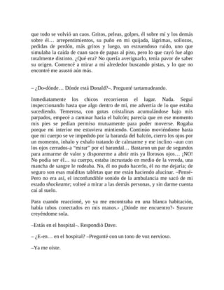 que todo se volvió un caos. Gritos, peleas, golpes, él sobre mí y los demás
sobre él… arrepentimientos, su puño en mi quijada, lágrimas, sollozos,
pedidas de perdón, más gritos y luego, un estruendoso ruido, uno que
simulaba la caída de cuan saco de papas al piso, pero lo que cayó fue algo
totalmente distinto. ¿Qué era? No quería averiguarlo, tenía pavor de saber
su origen. Comencé a mirar a mí alrededor buscando pistas, y lo que no
encontré me asustó aún más.
– ¿Do-dónde… Dónde está Donald?–. Pregunté tartamudeando.
Inmediatamente los chicos recorrieron el lugar. Nada. Seguí
inspeccionando hasta que algo dentro de mí, me advertía de lo que estaba
sucediendo. Temerosa, con gotas cristalinas acumulándose bajo mis
parpados, empecé a caminar hacia el balcón; parecía que en ese momento
mis pies se pedían permiso mutuamente para poder moverse. Rogaba
porque mi interior me estuviera mintiendo. Continúo moviéndome hasta
que mi cuerpo se ve impedido por la baranda del balcón, cierro los ojos por
un momento, inhalo y exhalo tratando de calmarme y me inclino –aun con
los ojos cerrados-a “mirar” por el barandal… Bastaron un par de segundos
para armarme de valor y disponerme a abrir mis ya llorosos ojos… ¡NO!
No podía ser él… su cuerpo, estaba incrustado en medio de la vereda, una
mancha de sangre le rodeaba. No, él no pudo hacerlo, él no me dejaría; de
seguro son esas malditas tabletas que me están haciendo alucinar. –Pensé-
Pero no era así, el inconfundible sonido de la ambulancia me sacó de mi
estado shockeante; volteé a mirar a las demás personas, y sin darme cuenta
caí al suelo.
Para cuando reaccioné, yo ya me encontraba en una blanca habitación,
había tubos conectados en mis manos.- ¿Dónde me encuentro?- Susurre
creyéndome sola.
–Estás en el hospital–. Respondió Dave.
– ¿E-en… en el hospital? –Pregunté con un tono de voz nervioso.
–Ya me oíste.
 