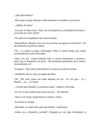 – ¿De quién hablas?
–De la tipa a la que llamaste cariño mientras te lanzabas a sus brazos.
– ¿Hablas de Amy?
–Con que se llama Amy. –Dije con voz despectiva, cruzándome de brazos-.
¿Con ella me fuiste infiel?
–No sabes las estupideces que estás diciendo.
–Respóndeme, Donald, ¿Fue con esa tal Amy con quien te revolcaste? –En
ese momento la puerta se abrió.
–Yo… Lo siento no quise interrumpir –Dijo la misma mujer que estaba
con Donald hace unos momentos.
–Amy, ven acá. –Llamó Donald. Ella se acercó lentamente a nosotros–.
Amy, ella es Annabelle, mi novia. –Nos presentó tomándome de la cintura.
Acercándome a él.
–Un gusto. –Dijo Amy ofreciéndome su mano en modo de saludo.
–Annabelle, ella es Amy, la esposa de Dave.
–Oh. –Me sentí como una tonta después de eso–. Yo creí que… tú y
Donald… yo… Lo siento.
– ¿Creíste que Donald y yo teníamos algo? –Inquirió, divertida.
–Sí. Los vi tan cariñosos que pensé tú eras… No importa.
–Amy es mi mejor amiga desde la infancia, Anna.
–Lo siento en verdad.
–Descuida. Los dejo solos para que hablen. –Asentimos.
–Jamás vas a olvidarlo, ¿verdad? –Preguntó en voz baja soltándome la
 