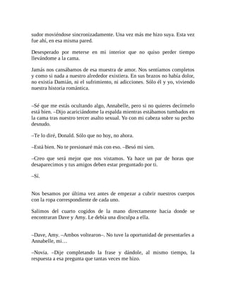 sudor moviéndose sincronizadamente. Una vez más me hizo suya. Esta vez
fue ahí, en esa misma pared.
Desesperado por meterse en mi interior que no quiso perder tiempo
llevándome a la cama.
Jamás nos cansábamos de esa muestra de amor. Nos sentíamos completos
y como si nada a nuestro alrededor existiera. En sus brazos no había dolor,
no existía Damián, ni el sufrimiento, ni adicciones. Sólo él y yo, viviendo
nuestra historia romántica.
–Sé que me estás ocultando algo, Annabelle, pero si no quieres decírmelo
está bien. –Dijo acariciándome la espalda mientras estábamos tumbados en
la cama tras nuestro tercer asalto sexual. Yo con mi cabeza sobre su pecho
desnudo.
–Te lo diré, Donald. Sólo que no hoy, no ahora.
–Está bien. No te presionaré más con eso. –Besó mi sien.
–Creo que será mejor que nos vistamos. Ya hace un par de horas que
desaparecimos y tus amigos deben estar preguntado por ti.
–Sí.
Nos besamos por última vez antes de empezar a cubrir nuestros cuerpos
con la ropa correspondiente de cada uno.
Salimos del cuarto cogidos de la mano directamente hacia donde se
encontraran Dave y Amy. Le debía una disculpa a ella.
–Dave, Amy. –Ambos voltearon–. No tuve la oportunidad de presentarles a
Annabelle, mi…
–Novia. –Dije completando la frase y dándole, al mismo tiempo, la
respuesta a esa pregunta que tantas veces me hizo.
 