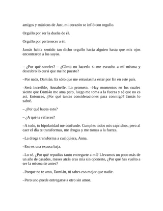 amigos y músicos de Just, mi corazón se infló con orgullo.
Orgullo por ser la dueña de él.
Orgullo por pertenecer a él.
Jamás había sentido tan dicho orgullo hacia alguien hasta que mis ojos
encontraron a los suyos.
– ¿Por qué sonríes? – ¿Cómo no hacerlo si me escucho a mí misma y
descubro lo cursi que me he puesto?
–Por nada, Damián. Es sólo que me entusiasma estar por fin en este país.
–Será increíble, Annabelle. Lo prometo. –Hay momentos en los cuales
siento que Damián me ama pero, luego me toma a la fuerza y sé que no es
así. Entonces, ¿Por qué tantas consideraciones para conmigo? Jamás lo
sabré.
– ¿Por qué haces esto?
– ¿A qué te refieres?
–A todo, tu bipolaridad me confunde. Cumples todos mis caprichos, pero al
caer el día te transformas, me drogas y me tomas a la fuerza.
–La droga transforma a cualquiera, Anna.
–Eso es una excusa baja.
–Lo sé. ¿Por qué repudias tanto entregarte a mí? Llevamos un poco más de
un año de casados, meses atrás eras mía sin oponerte, ¿Por qué has vuelto a
ser la misma de antes?
–Porque no te amo, Damián, tú sabes eso mejor que nadie.
–Pero uno puede entregarse a otro sin amor.
 