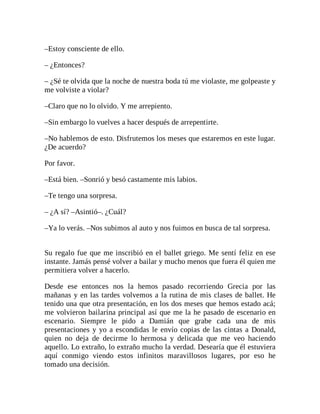 –Estoy consciente de ello.
– ¿Entonces?
– ¿Sé te olvida que la noche de nuestra boda tú me violaste, me golpeaste y
me volviste a violar?
–Claro que no lo olvido. Y me arrepiento.
–Sin embargo lo vuelves a hacer después de arrepentirte.
–No hablemos de esto. Disfrutemos los meses que estaremos en este lugar.
¿De acuerdo?
Por favor.
–Está bien. –Sonrió y besó castamente mis labios.
–Te tengo una sorpresa.
– ¿A sí? –Asintió–. ¿Cuál?
–Ya lo verás. –Nos subimos al auto y nos fuimos en busca de tal sorpresa.
Su regalo fue que me inscribió en el ballet griego. Me sentí feliz en ese
instante. Jamás pensé volver a bailar y mucho menos que fuera él quien me
permitiera volver a hacerlo.
Desde ese entonces nos la hemos pasado recorriendo Grecia por las
mañanas y en las tardes volvemos a la rutina de mis clases de ballet. He
tenido una que otra presentación, en los dos meses que hemos estado acá;
me volvieron bailarina principal así que me la he pasado de escenario en
escenario. Siempre le pido a Damián que grabe cada una de mis
presentaciones y yo a escondidas le envío copias de las cintas a Donald,
quien no deja de decirme lo hermosa y delicada que me veo haciendo
aquello. Lo extraño, lo extraño mucho la verdad. Desearía que él estuviera
aquí conmigo viendo estos infinitos maravillosos lugares, por eso he
tomado una decisión.
 