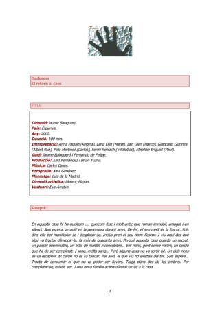 Darkness
El retorn al caos




FITXA:



Direcció:Jaume Balagueró.
País: Espanya.
Any: 2002.
Duració: 100 min.
Interpretació: Anna Paquin (Regina), Lena Olin (Maria), Iain Glen (Marco), Giancarlo Giannini
(Albert Rua), Fele Martínez (Carlos), Fermí Reixach (Villalobos), Stephan Enquist (Paul).
Guió: Jaume Balagueró i Fernando de Felipe.
Producció: Julio Fernández i Brian Yuzna.
Música: Carles Cases.
Fotografia: Xavi Giménez.
Muntatge: Luis de la Madrid.
Direcció artística: Llorenç Miquel.
Vestuari: Eva Arretxe.




Sinopsi:



En aquesta casa hi ha quelcom .... quelcom fosc i molt antic que roman immòbil, amagat i en
silenci. Sols espera, arraulit en la penombra durant anys. De fet, el seu medi és la foscor. Sols
dins ella pot manifestar-se i desplaçar-se. Inclús pren el seu nom: Foscor. I viu aquí des que
algú va tractar d’invocar-la, fa més de quaranta anys. Perquè aquesta casa guarda un secret,
un passat abominable, un acte de maldat inconcebible... Set nens, gent sense rostre, un cercle
que ha de ser completat. I sang, molta sang... Però alguna cosa no va sortir bé. Un dels nens
es va escapolir. El cercle no es va tancar. Per això, el que viu no existeix del tot. Sols espera...
Tracta de consumar el que no va poder ser llavors. Traça plans des de les ombres. Per
completar-se, existir, ser. I una nova família acaba d’instal·lar-se a la casa...




                                                 1
 